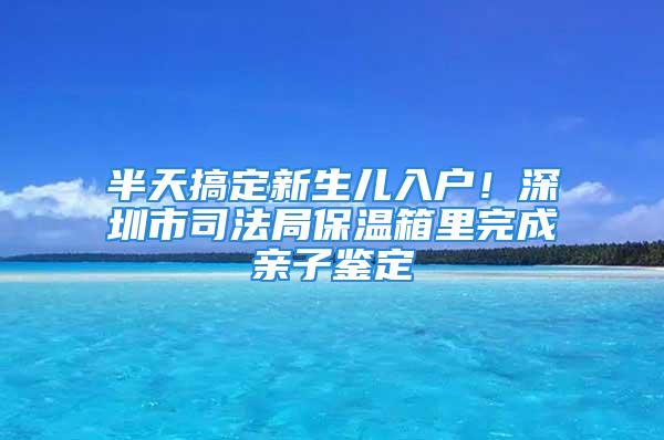 半天搞定新生兒入戶！深圳市司法局保溫箱里完成親子鑒定