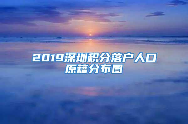 2019深圳積分落戶人口原籍分布圖