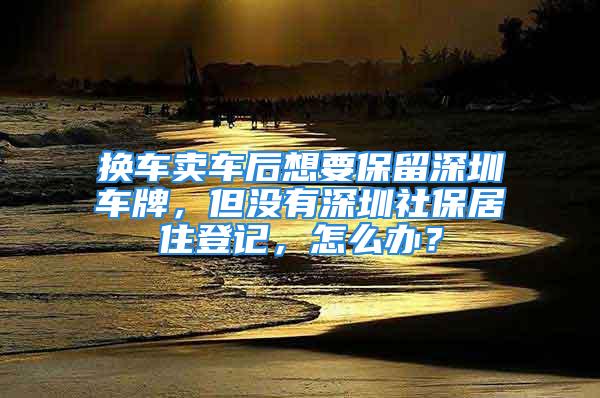 換車賣車后想要保留深圳車牌，但沒有深圳社保居住登記，怎么辦？