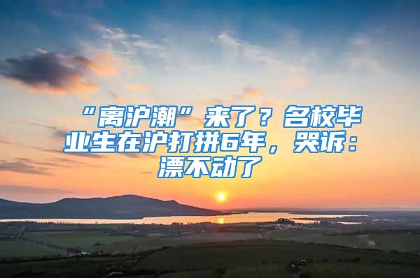 “離滬潮”來了？名校畢業(yè)生在滬打拼6年，哭訴：漂不動了