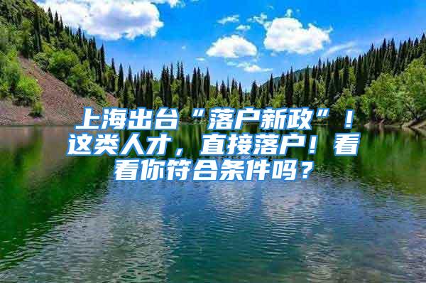 上海出臺“落戶新政”！這類人才，直接落戶！看看你符合條件嗎？