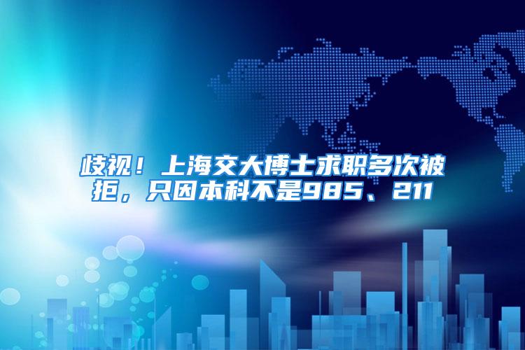 歧視！上海交大博士求職多次被拒，只因本科不是985、211