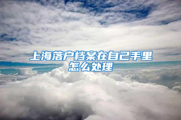 上海落戶檔案在自己手里怎么處理