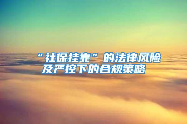 “社保掛靠”的法律風險及嚴控下的合規(guī)策略