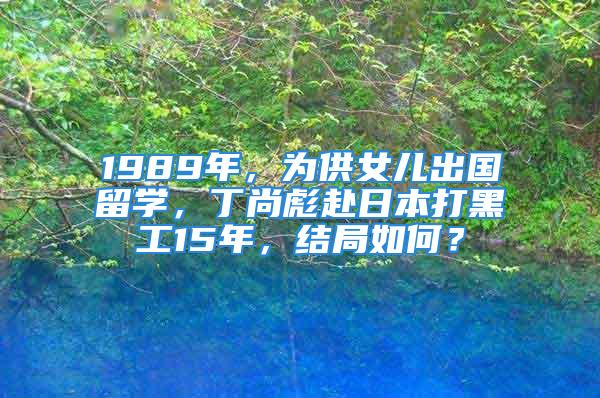 1989年，為供女兒出國留學(xué)，丁尚彪赴日本打黑工15年，結(jié)局如何？