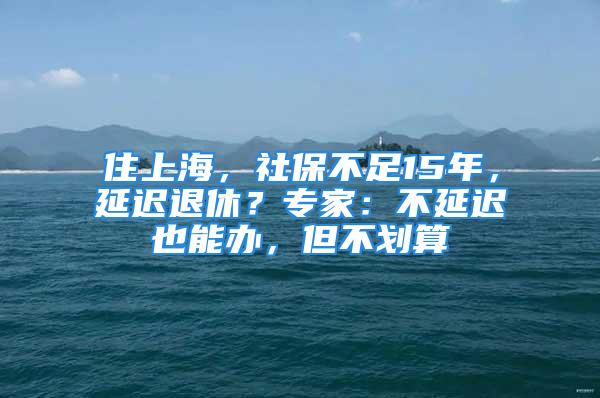 住上海，社保不足15年，延遲退休？專家：不延遲也能辦，但不劃算