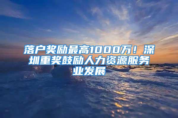 落戶獎勵最高1000萬！深圳重獎鼓勵人力資源服務業(yè)發(fā)展