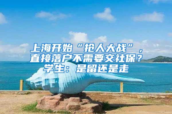 上海開始“搶人大戰(zhàn)”，直接落戶不需要交社保？學生：是留還是走