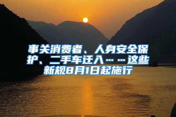 事關(guān)消費(fèi)者、人身安全保護(hù)、二手車遷入……這些新規(guī)8月1日起施行