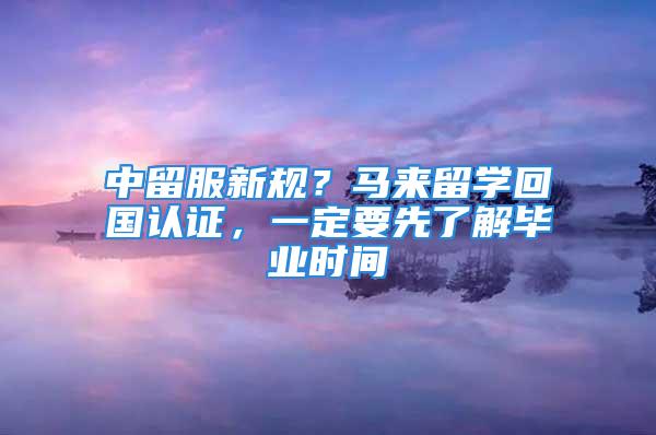 中留服新規(guī)？馬來留學回國認證，一定要先了解畢業(yè)時間