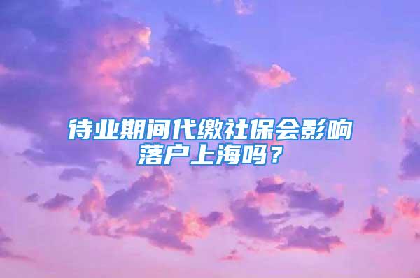 待業(yè)期間代繳社保會影響落戶上海嗎？