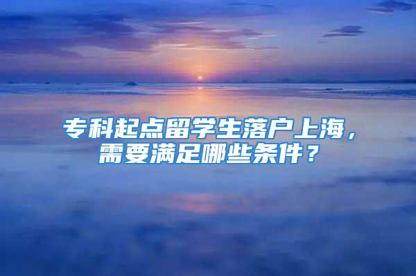 專科起點(diǎn)留學(xué)生落戶上海，需要滿足哪些條件？