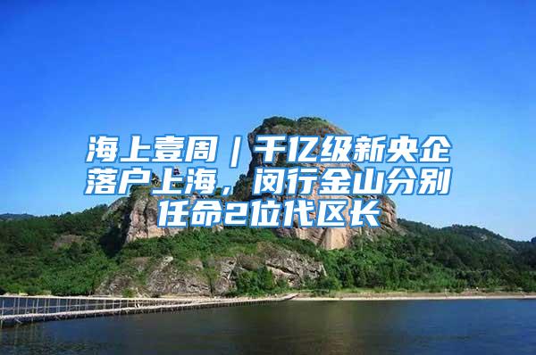 海上壹周︱千億級新央企落戶上海，閔行金山分別任命2位代區(qū)長