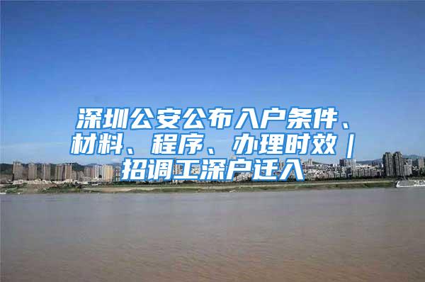 深圳公安公布入戶條件、材料、程序、辦理時效｜招調工深戶遷入