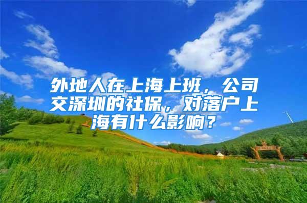 外地人在上海上班，公司交深圳的社保，對落戶上海有什么影響？