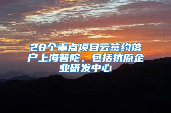 28個重點項目云簽約落戶上海普陀，包括抗原企業(yè)研發(fā)中心