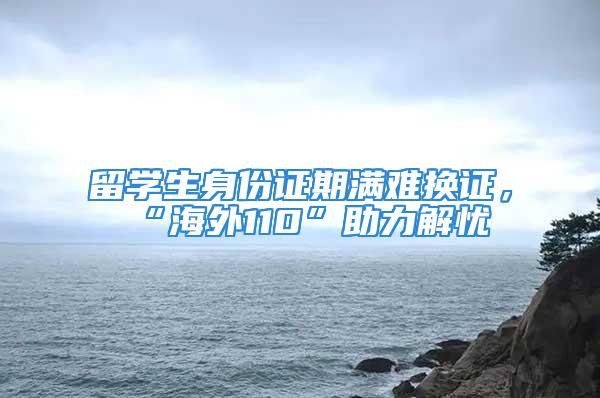 留學生身份證期滿難換證，“海外110”助力解憂