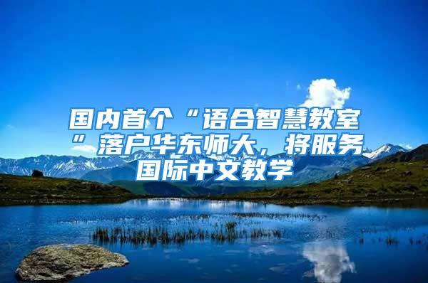 國內(nèi)首個(gè)“語合智慧教室”落戶華東師大，將服務(wù)國際中文教學(xué)