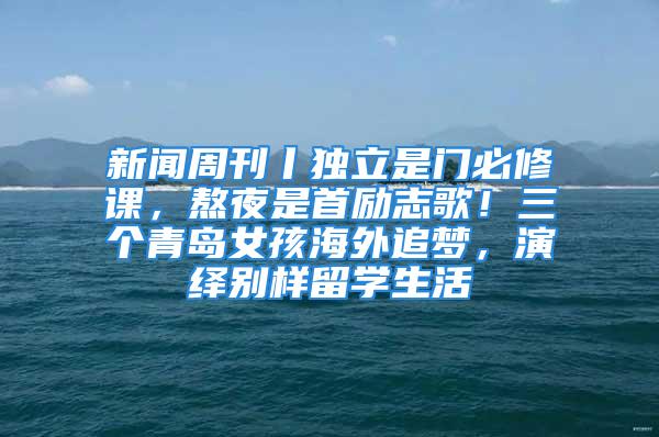 新聞周刊丨獨(dú)立是門必修課，熬夜是首勵(lì)志歌！三個(gè)青島女孩海外追夢(mèng)，演繹別樣留學(xué)生活