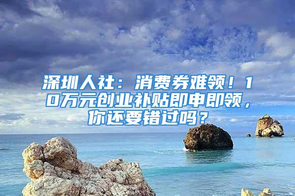 深圳人社：消費(fèi)券難領(lǐng)！10萬(wàn)元?jiǎng)?chuàng)業(yè)補(bǔ)貼即申即領(lǐng)，你還要錯(cuò)過(guò)嗎？