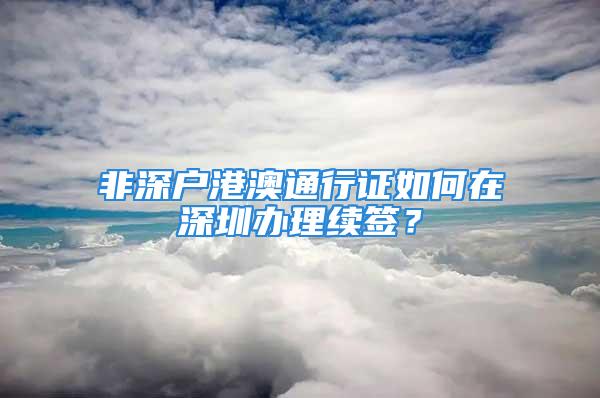 非深戶港澳通行證如何在深圳辦理續(xù)簽？