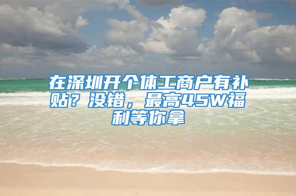 在深圳開個體工商戶有補貼？沒錯，最高45W福利等你拿