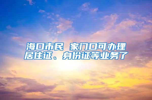 ?？谑忻?家門口可辦理居住證、身份證等業(yè)務(wù)了