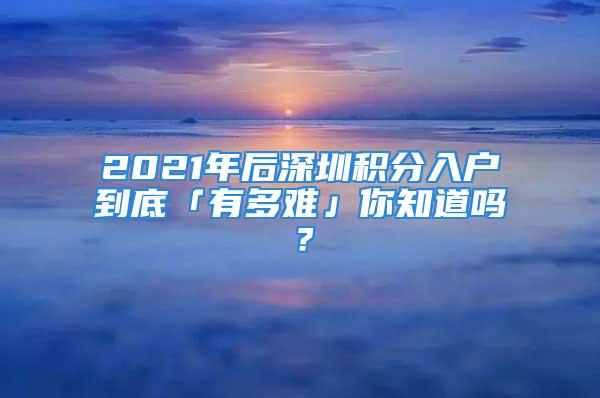 2021年后深圳積分入戶到底「有多難」你知道嗎？