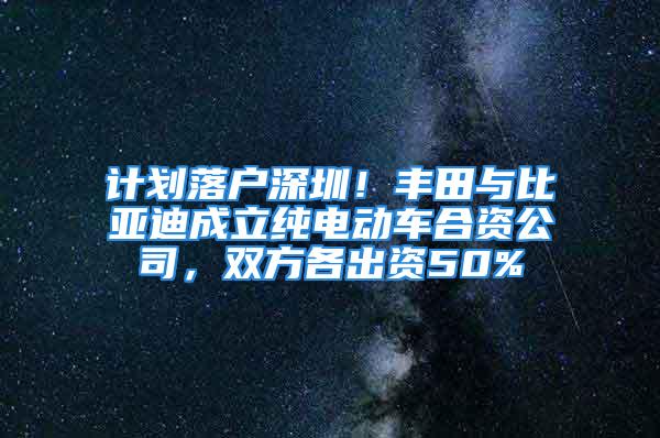 計劃落戶深圳！豐田與比亞迪成立純電動車合資公司，雙方各出資50%