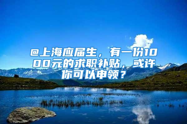 @上海應(yīng)屆生，有一份1000元的求職補(bǔ)貼，或許你可以申領(lǐng)？