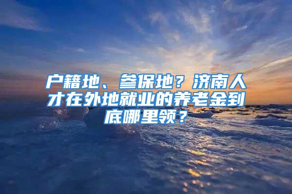 戶籍地、參保地？濟南人才在外地就業(yè)的養(yǎng)老金到底哪里領(lǐng)？