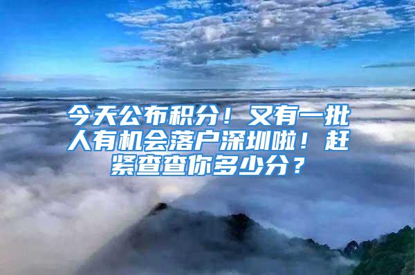 今天公布積分！又有一批人有機會落戶深圳啦！趕緊查查你多少分？