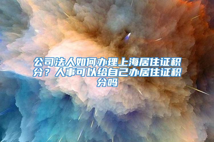 公司法人如何辦理上海居住證積分？人事可以給自己辦居住證積分嗎