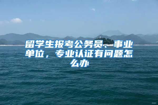 留學(xué)生報(bào)考公務(wù)員、事業(yè)單位，專業(yè)認(rèn)證有問題怎么辦