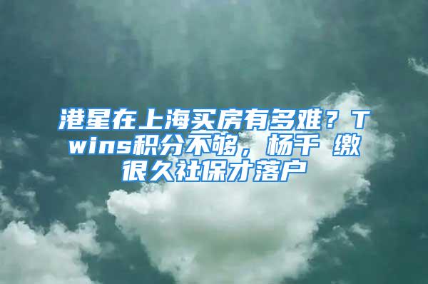 港星在上海買房有多難？Twins積分不夠，楊千嬅繳很久社保才落戶