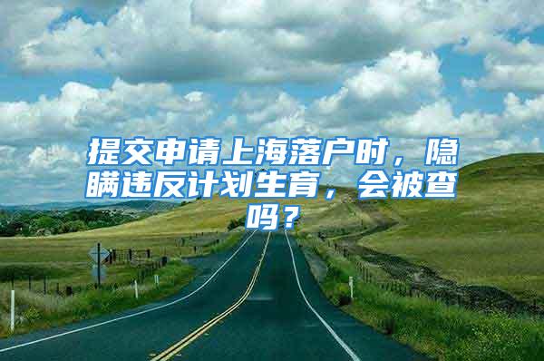 提交申請(qǐng)上海落戶時(shí)，隱瞞違反計(jì)劃生育，會(huì)被查嗎？