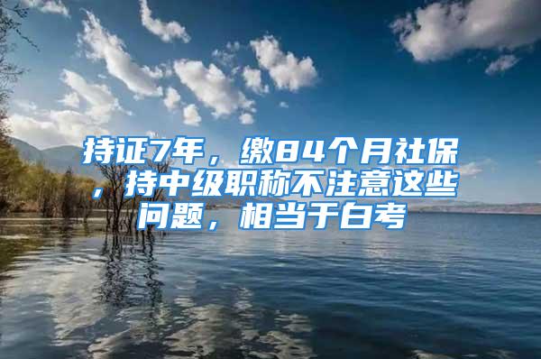 持證7年，繳84個(gè)月社保，持中級(jí)職稱(chēng)不注意這些問(wèn)題，相當(dāng)于白考