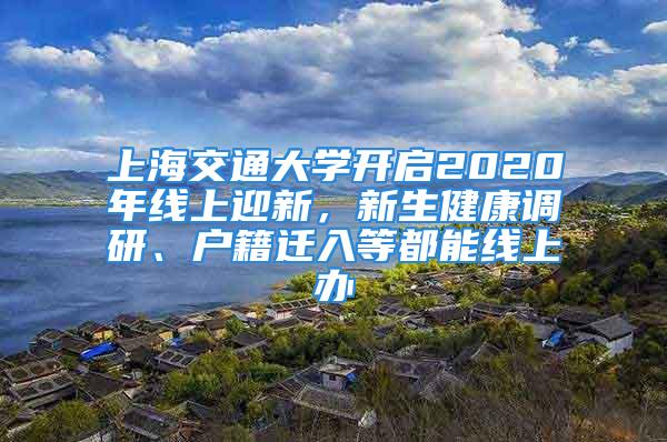 上海交通大學(xué)開(kāi)啟2020年線上迎新，新生健康調(diào)研、戶籍遷入等都能線上辦