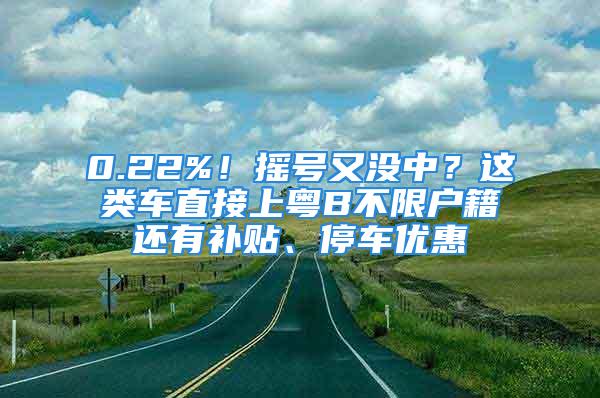 0.22%！搖號又沒中？這類車直接上粵B不限戶籍還有補貼、停車優(yōu)惠