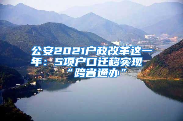 公安2021戶政改革這一年：5項(xiàng)戶口遷移實(shí)現(xiàn)“跨省通辦”