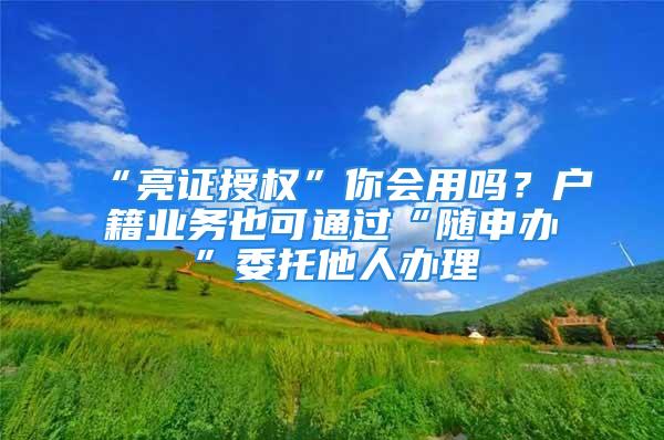 “亮證授權(quán)”你會用嗎？戶籍業(yè)務(wù)也可通過“隨申辦”委托他人辦理