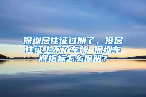 深圳居住證過期了，沒居住證上不了車牌 深圳車牌指標(biāo)怎么保留？