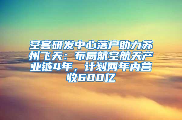 空客研發(fā)中心落戶助力蘇州飛天：布局航空航天產(chǎn)業(yè)鏈4年，計(jì)劃兩年內(nèi)營收600億