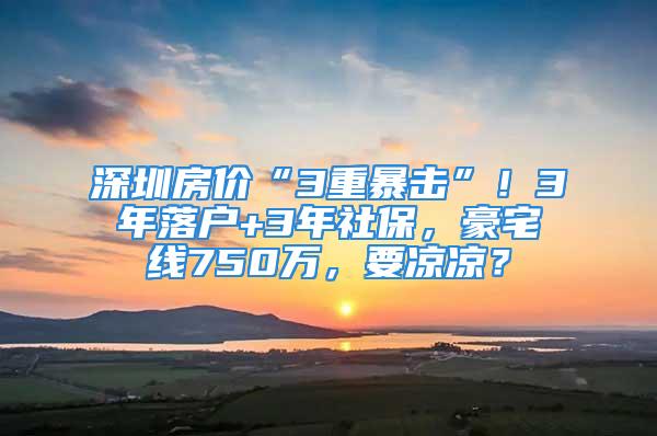 深圳房價(jià)“3重暴擊”！3年落戶+3年社保，豪宅線750萬，要涼涼？