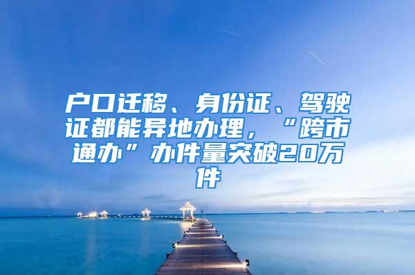 戶口遷移、身份證、駕駛證都能異地辦理，“跨市通辦”辦件量突破20萬件