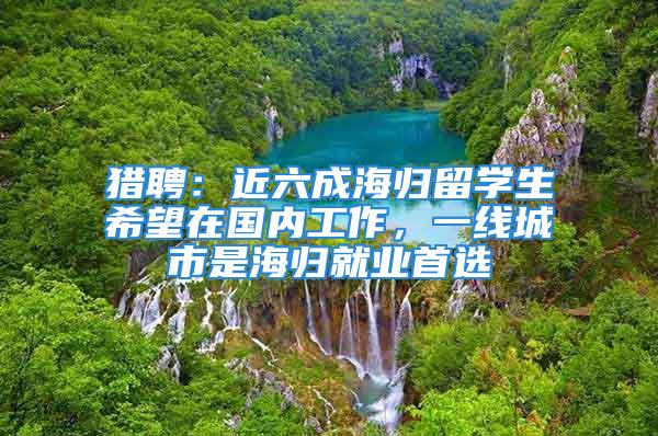 獵聘：近六成海歸留學生希望在國內(nèi)工作，一線城市是海歸就業(yè)首選