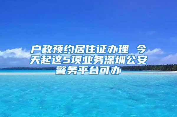 戶政預(yù)約居住證辦理 今天起這5項業(yè)務(wù)深圳公安警務(wù)平臺可辦