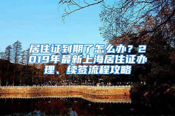 居住證到期了怎么辦？2019年最新上海居住證辦理、續(xù)簽流程攻略