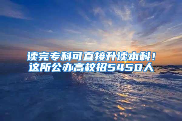 讀完?？瓶芍苯由x本科！這所公辦高校招5450人