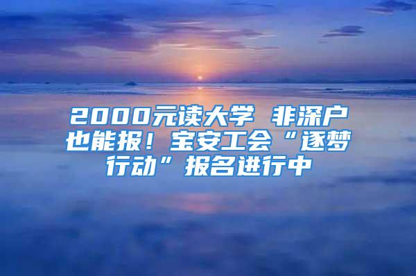 2000元讀大學(xué) 非深戶也能報！寶安工會“逐夢行動”報名進行中